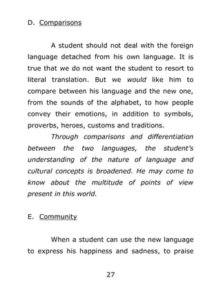 D. Comparisons
A student should not deal with the foreign
language detached from his own language. It is
true that we do not want the student to resort to
literal translation. But we would like him to
compare between his language and the new one,
from the sounds of the alphabet, to how people
convey their emotions, in addition to symbols,
proverbs, heroes, customs and traditions.
Through comparisons and differentiation
between

the

two

languages,

the

student’s

understanding of the nature of language and
cultural concepts is broadened. He may come to
know about the multitude of points of view
present in this world.
E. Community
When a student can use the new language
to express his happiness and sadness, to praise
27

 