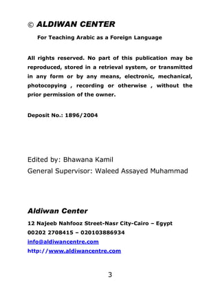 © ALDIWAN CENTER
For Teaching Arabic as a Foreign Language

All rights reserved. No part of this publication may be
reproduced, stored in a retrieval system, or transmitted
in any form or by any means, electronic, mechanical,
photocopying , recording or otherwise , without the
prior permission of the owner.

Deposit No.: 1896/2004

Edited by: Bhawana Kamil
General Supervisor: Waleed Assayed Muhammad

Aldiwan Center
12 Najeeb Nahfooz Street-Nasr City-Cairo – Egypt
00202 2708415 – 020103886934
info@aldiwancentre.com
http://www.aldiwancentre.com

3

 