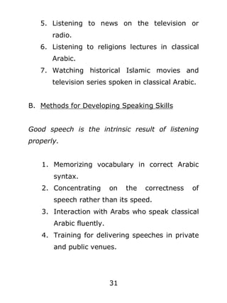 5. Listening to news on the television or
radio.
6. Listening to religions lectures in classical
Arabic.
7. Watching historical Islamic movies and
television series spoken in classical Arabic.
B. Methods for Developing Speaking Skills
Good speech is the intrinsic result of listening
properly.
1. Memorizing vocabulary in correct Arabic
syntax.
2. Concentrating

on

the

correctness

of

speech rather than its speed.
3. Interaction with Arabs who speak classical
Arabic fluently.
4. Training for delivering speeches in private
and public venues.

31

 