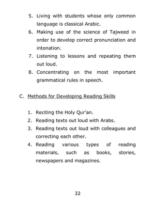 5. Living with students whose only common
language is classical Arabic.
6. Making use of the science of Tajweed in
order to develop correct pronunciation and
intonation.
7. Listening to lessons and repeating them
out loud.
8. Concentrating

on

the

most

important

grammatical rules in speech.
C. Methods for Developing Reading Skills
1. Reciting the Holy Qur’an.
2. Reading texts out loud with Arabs.
3. Reading texts out loud with colleagues and
correcting each other.
4. Reading
materials,

various
such

types
as

of

reading

books,

stories,

newspapers and magazines.

32

 
