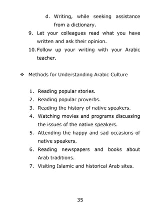 d. Writing, while seeking assistance
from a dictionary.
9. Let your colleagues read what you have
written and ask their opinion.
10. Follow up your writing with your Arabic
teacher.
 Methods for Understanding Arabic Culture
1. Reading popular stories.
2. Reading popular proverbs.
3. Reading the history of native speakers.
4. Watching movies and programs discussing
the issues of the native speakers.
5. Attending the happy and sad occasions of
native speakers.
6. Reading newspapers

and books

about

Arab traditions.
7. Visiting Islamic and historical Arab sites.

35

 