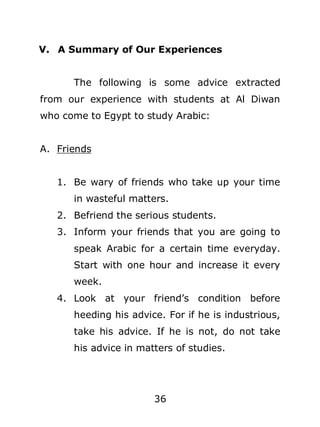 V. A Summary of Our Experiences
The following is some advice extracted
from our experience with students at Al Diwan
who come to Egypt to study Arabic:
A. Friends
1. Be wary of friends who take up your time
in wasteful matters.
2. Befriend the serious students.
3. Inform your friends that you are going to
speak Arabic for a certain time everyday.
Start with one hour and increase it every
week.
4. Look at your friend’s condition before
heeding his advice. For if he is industrious,
take his advice. If he is not, do not take
his advice in matters of studies.

36

 