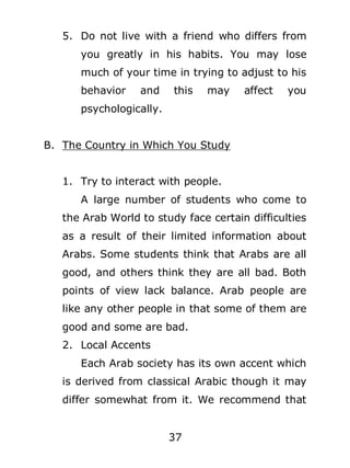 5. Do not live with a friend who differs from
you greatly in his habits. You may lose
much of your time in trying to adjust to his
behavior

and

this

may

affect

you

psychologically.
B. The Country in Which You Study
1. Try to interact with people.
A large number of students who come to
the Arab World to study face certain difficulties
as a result of their limited information about
Arabs. Some students think that Arabs are all
good, and others think they are all bad. Both
points of view lack balance. Arab people are
like any other people in that some of them are
good and some are bad.
2. Local Accents
Each Arab society has its own accent which
is derived from classical Arabic though it may
differ somewhat from it. We recommend that
37

 