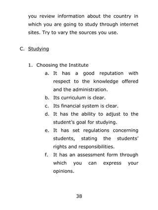 you review information about the country in
which you are going to study through internet
sites. Try to vary the sources you use.
C. Studying
1. Choosing the Institute
a. It

has

a

good

reputation

with

respect to the knowledge offered
and the administration.
b. Its curriculum is clear.
c. Its financial system is clear.
d. It has the ability to adjust to the
student’s goal for studying.
e. It has set regulations concerning
students,

stating

the

students’

rights and responsibilities.
f.

It has an assessment form through
which

you

opinions.

38

can

express

your

 