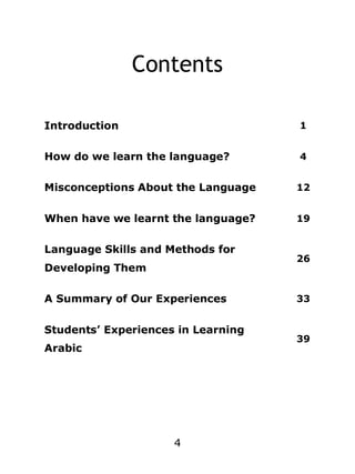 Contents
Introduction

1

How do we learn the language?

4

Misconceptions About the Language

12

When have we learnt the language?

19

Language Skills and Methods for
Developing Them
A Summary of Our Experiences
Students’ Experiences in Learning
Arabic

4

26

33

39

 