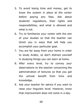 5. To avoid losing time and money, get to
know the system in place at the center
before

paying

students’

any

regulations,

fees.

Ask

their

rights

about
and

responsibilities, and what is allowed and
what is not.
6. Try to familiarize your center with the aim
of your studies so that the teacher can
direct you in ways that will help you
accomplish your particular goal.
7. You are far away from your home in order
to study Arabic, so don’t distract yourself
in studying things you can learn at home.
8. After every level, try to convey your
observations to the teacher concerning the
administration of lectures so that you get
the

utmost

benefit

from

time

and

knowledge.
9. Ask your teacher for advice if you want to
raise your linguistic level. However, know
that improvement does not come in a day.
40

 