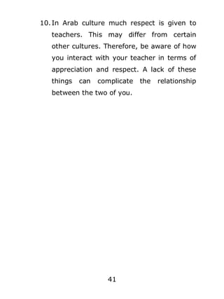 10. In Arab culture much respect is given to
teachers. This may differ from certain
other cultures. Therefore, be aware of how
you interact with your teacher in terms of
appreciation and respect. A lack of these
things

can

complicate

between the two of you.

41

the

relationship

 