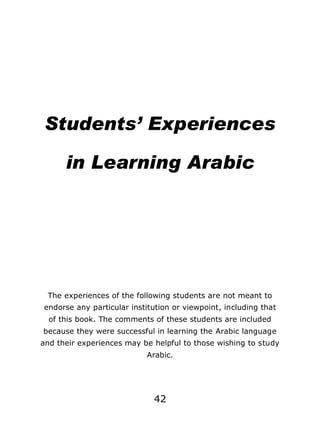 Students’ Experiences
in Learning Arabic

The experiences of the following students are not meant to
endorse any particular institution or viewpoint, including that
of this book. The comments of these students are included
because they were successful in learning the Arabic language
and their experiences may be helpful to those wishing to study
Arabic.

42

 
