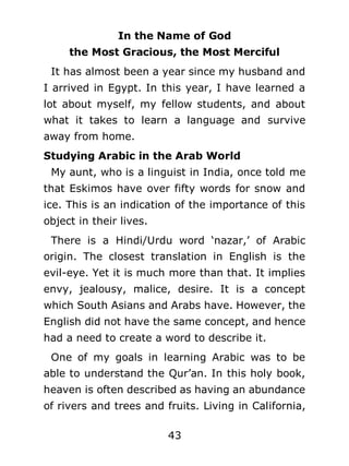 In the Name of God
the Most Gracious, the Most Merciful
It has almost been a year since my husband and
I arrived in Egypt. In this year, I have learned a
lot about myself, my fellow students, and about
what it takes to learn a language and survive
away from home.
Studying Arabic in the Arab World
My aunt, who is a linguist in India, once told me
that Eskimos have over fifty words for snow and
ice. This is an indication of the importance of this
object in their lives.
There is a Hindi/Urdu word ‘nazar,’ of Arabic
origin. The closest translation in English is the
evil-eye. Yet it is much more than that. It implies
envy, jealousy, malice, desire. It is a concept
which South Asians and Arabs have. However, the
English did not have the same concept, and hence
had a need to create a word to describe it.
One of my goals in learning Arabic was to be
able to understand the Qur’an. In this holy book,
heaven is often described as having an abundance
of rivers and trees and fruits. Living in California,
43

 