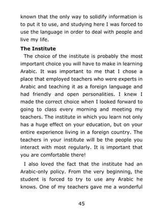 known that the only way to solidify information is
to put it to use, and studying here I was forced to
use the language in order to deal with people and
live my life.
The Institute
The choice of the institute is probably the most
important choice you will have to make in learning
Arabic. It was important to me that I chose a
place that employed teachers who were experts in
Arabic and teaching it as a foreign language and
had friendly and open personalities. I knew I
made the correct choice when I looked forward to
going to class every morning and meeting my
teachers. The institute in which you learn not only
has a huge effect on your education, but on your
entire experience living in a foreign country. The
teachers in your institute will be the people you
interact with most regularly. It is important that
you are comfortable there!
I also loved the fact that the institute had an
Arabic-only policy. From the very beginning, the
student is forced to try to use any Arabic he
knows. One of my teachers gave me a wonderful
45

 