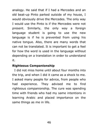 analogy. He said that if I had a Mercedes and an
old beat-up Pinto parked outside of my house, I
would obviously drive the Mercedes. The only way
I would use the Pinto is if the Mercedes were not
present.

Similarly,

the

only

way

a

foreign

language student is going to use the new
language is if he is prevented from using his
native tongue. Also, there are many words that
can not be translated. It is important to get a feel
for how the word is used in the language without
depending on a translation in order to understand
it.
Righteous Companionship
I did not miss home until about four months into
the trip, and when I did it came as a shock to me.
I asked many people for advice, from people who
had

experience.

They

advised

me

to

find

righteous companionship. The cure was spending
time with friends who had my same intentions in
learning Arabic and placed importance on the
same things as me in life.

46

 