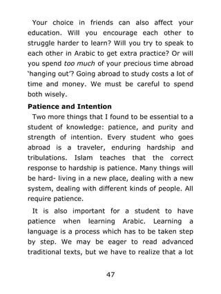 Your choice in friends can also affect your
education. Will you encourage each other to
struggle harder to learn? Will you try to speak to
each other in Arabic to get extra practice? Or will
you spend too much of your precious time abroad
‘hanging out’? Going abroad to study costs a lot of
time and money. We must be careful to spend
both wisely.
Patience and Intention
Two more things that I found to be essential to a
student of knowledge: patience, and purity and
strength of intention. Every student who goes
abroad is a traveler, enduring hardship and
tribulations.

Islam

teaches

that

the

correct

response to hardship is patience. Many things will
be hard- living in a new place, dealing with a new
system, dealing with different kinds of people. All
require patience.
It is also important for a student to have
patience

when

learning

Arabic.

Learning

a

language is a process which has to be taken step
by step. We may be eager to read advanced
traditional texts, but we have to realize that a lot
47

 