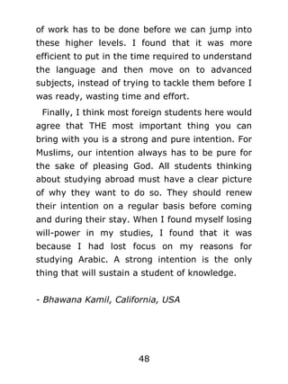 of work has to be done before we can jump into
these higher levels. I found that it was more
efficient to put in the time required to understand
the language and then move on to advanced
subjects, instead of trying to tackle them before I
was ready, wasting time and effort.
Finally, I think most foreign students here would
agree that THE most important thing you can
bring with you is a strong and pure intention. For
Muslims, our intention always has to be pure for
the sake of pleasing God. All students thinking
about studying abroad must have a clear picture
of why they want to do so. They should renew
their intention on a regular basis before coming
and during their stay. When I found myself losing
will-power in my studies, I found that it was
because I had lost focus on my reasons for
studying Arabic. A strong intention is the only
thing that will sustain a student of knowledge.
- Bhawana Kamil, California, USA

48

 