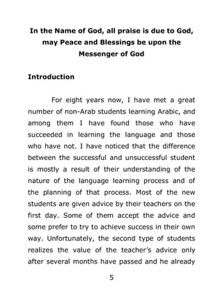 In the Name of God, all praise is due to God,
may Peace and Blessings be upon the
Messenger of God
Introduction
For eight years now, I have met a great
number of non-Arab students learning Arabic, and
among them I have found those who have
succeeded in learning the language and those
who have not. I have noticed that the difference
between the successful and unsuccessful student
is mostly a result of their understanding of the
nature of the language learning process and of
the planning of that process. Most of the new
students are given advice by their teachers on the
first day. Some of them accept the advice and
some prefer to try to achieve success in their own
way. Unfortunately, the second type of students
realizes the value of the teacher’s advice only
after several months have passed and he already
5

 