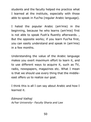 students and the faculty helped me practice what
I learned at the institute, especially with those
able to speak in Fus’ha (regular Arabic language).
I hated the popular Arabic (am’mie) in the
beginning, because he who learns (am’mie) first
is not able to speak Fush'a fluently afterwards. ,
But the opposite works; if you learn Fus’ha first,
you can easily understand and speak in (am’mie)
in a few months.
Understanding the value of the Arabic language
makes you exert maximum effort to learn it, and
to use different ways to acquire it, such as TV,
radio, newspapers, magazines etc. What I mean
is that we should use every thing that the middleeast offers us to realize our goal.
I think this is all I can say about Arabic and how I
learned it.
Edmond Vathaj
Az’har University– Faculty Sharia and Law

50

 