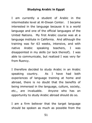 Studying Arabic in Egypt
I

am currently

a student

of Arabic in the

intermediate level at Al-Diwan Center.

I became

interested in the language because it is a world
language and one of the official languages of the
United Nations.

My first Arabic course was at a

language institute in California. And although the
training was for 63 weeks, intensive, and with
native

Arabic

speaking

teachers,

I

was

disappointed in my skills (or lack thereof). I was
able to communicate, but realized I was very far
from fluency.
I therefore decided to study Arabic in an Arabic
speaking

country.

As

I

have

had

both

experiences of language training at home and
abroad, there is no doubt that the benefits of
being immersed in the language, culture, society,
etc.,

are

invaluable.

Anyone

who

has

an

opportunity to study Arabic abroad should do so.
I am a firm believer that the target language
should be spoken as much as possible from the
51

 
