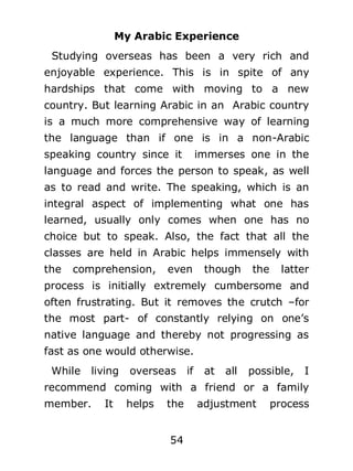 My Arabic Experience
Studying overseas has been a very rich and
enjoyable experience. This is in spite of any
hardships that come with moving to a new
country. But learning Arabic in an Arabic country
is a much more comprehensive way of learning
the language than if one is in a non-Arabic
speaking country since it

immerses one in the

language and forces the person to speak, as well
as to read and write. The speaking, which is an
integral aspect of implementing what one has
learned, usually only comes when one has no
choice but to speak. Also, the fact that all the
classes are held in Arabic helps immensely with
the

comprehension,

even

though

the

latter

process is initially extremely cumbersome and
often frustrating. But it removes the crutch –for
the most part- of constantly relying on one’s
native language and thereby not progressing as
fast as one would otherwise.
While

living

overseas

if

at

all

possible,

I

recommend coming with a friend or a family
member.

It

helps

the
54

adjustment

process

 