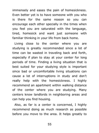 immensely and eases the pain of homesickness.
Even better yet is to have someone with you who
is

there

for

the

same

reason

so

you

can

encourage each other specially in the times when
you feel you are saturated with the language,
tired, homesick and want just someone with
familiar thinking in your life from back home.
Living close to the center where you

are

studying is greatly recommended since a lot of
time can be wasted in traveling back and forth,
especially if plan to stay at your center for long
periods of time. Finding a living situation that is
best suited for your studying style is important
since bad or uncomfortable living situations can
cause a lot of interruptions in study and don’t
really

help with the homesickness. I highly

recommend an apartment within walking distance
of the center where you are studying. Many
centers know landlords in neighboring areas and
can help you find housing.
Also, as far is a center is concerned, I highly
recommend doing as much research as possible
before you move to the area. It helps greatly to
55

 