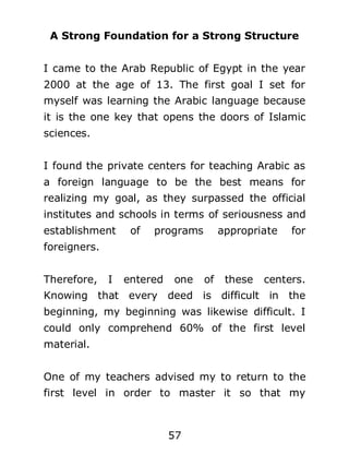 A Strong Foundation for a Strong Structure
I came to the Arab Republic of Egypt in the year
2000 at the age of 13. The first goal I set for
myself was learning the Arabic language because
it is the one key that opens the doors of Islamic
sciences.
I found the private centers for teaching Arabic as
a foreign language to be the best means for
realizing my goal, as they surpassed the official
institutes and schools in terms of seriousness and
establishment

of

programs

appropriate

for

foreigners.
Therefore,

I

entered

one

of

these

centers.

Knowing that every deed is difficult in the
beginning, my beginning was likewise difficult. I
could only comprehend 60% of the first level
material.
One of my teachers advised my to return to the
first level in order to master it so that my

57

 