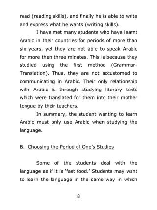 read (reading skills), and finally he is able to write
and express what he wants (writing skills).
I have met many students who have learnt
Arabic in their countries for periods of more than
six years, yet they are not able to speak Arabic
for more then three minutes. This is because they
studied

using

the

first

method

(Grammar-

Translation). Thus, they are not accustomed to
communicating in Arabic. Their only relationship
with Arabic is through studying literary texts
which were translated for them into their mother
tongue by their teachers.
In summary, the student wanting to learn
Arabic must only use Arabic when studying the
language.
B. Choosing the Period of One’s Studies
Some

of

the

students

deal

with

the

language as if it is ‘fast food.’ Students may want
to learn the language in the same way in which
8

 