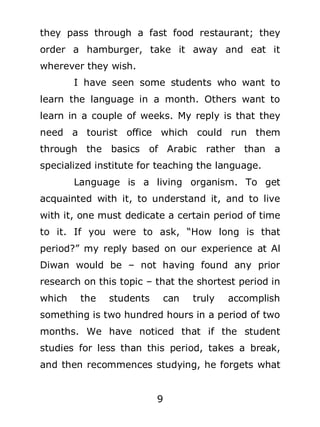 they pass through a fast food restaurant; they
order a hamburger, take it away and eat it
wherever they wish.
I have seen some students who want to
learn the language in a month. Others want to
learn in a couple of weeks. My reply is that they
need a tourist office which could run them
through the basics of Arabic

rather than a

specialized institute for teaching the language.
Language is a living organism. To get
acquainted with it, to understand it, and to live
with it, one must dedicate a certain period of time
to it. If you were to ask, “How long is that
period?” my reply based on our experience at Al
Diwan would be – not having found any prior
research on this topic – that the shortest period in
which

the

students

can

truly

accomplish

something is two hundred hours in a period of two
months. We have noticed that if the student
studies for less than this period, takes a break,
and then recommences studying, he forgets what
9

 