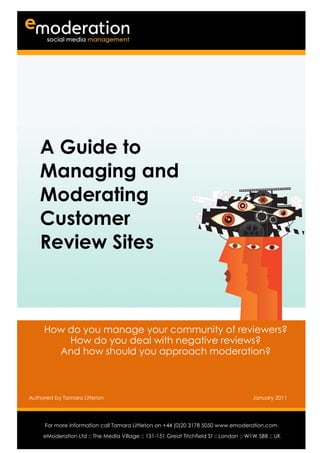 A Guide to
    Managing and
    Moderating
    Customer
    Review Sites



      How do you manage your community of reviewers?
          How do you deal with negative reviews?
        And how should you approach moderation?



Authored by Tamara Litteton                                                             January 2011


Authored by                                                                                Date
     For more information call Tamara Littleton on +44 (0)20 3178 5050 www.emoderation.com
                                                                                             26
     eModeration Ltd :: The Media Village :: 131-151 Great Titchfield St :: London :: W1W 5BB :: UK
                                                                                           2012
 