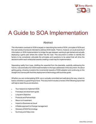 www.thbs.com/soa
A Guide to SOA Implementation
Abstract
Abstract
The information overload on SOAis largely on describing the merits of SOA, principles of SOAand
the vast variety of products intended to address SOAneeds. There is, however, an acute scarcity of
information on SOA implementation to bridge the gap between wanting to get started and actually
deploying a game plan where the rubber hits the road. This document is written to identify the
factors to be considered, articulate the principles and questions to be asked that will drive the
decisions within each enterprise towards creating a road map for implementation.
Separating reality from hype, distilling the essential from the desirable, explicitly addressing the
how-to, nuts and bolts of an SOAimplementation is the topic addressed in this document. It's about
getting going, showing investors the incremental rewards of SOA adoption and continuing on the
straight and narrow path that links deployment of technology with business goals.
Whether you are contemplating SOA, are or actually committed and well along the way, a back to
basics checklist is a good thing to have. This document includes a review of the following topics that
will help to retain focus and direction.
! Your reasons to implement SOA
! First steps and short-term goals
! Long term Objective
! Products and Partnerships
! Return on Investment
! Impact on Business as Usual
! AStable approach to Change management
! Glossary of SOATerminology
! Summary and Help Lines
 