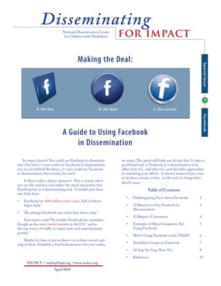 Disseminating
                               National Dissemination Center
                               for Children with Disabilities          for impact

                                          Making the Deal:




                                                                                                                                 Special Issue
                                                                                                                                 1
             A. the box                                  B. the door                         C. the curtain




                                                                                                                                 Facebook
                               A Guide to Using Facebook
                                   in Dissemination
    So many choices! You could use Facebook in dissemina-              we mean. This guide will help you do just that. It takes a
tion (the box?), or you could use Facebook in dissemination            good hard look at Facebook as a dissemination tool,
(no, no, it’s behind the door), or—you could use Facebook              oﬀers how to’s...and why to’s...and describes approaches
in dissemination (the curtain, for sure!).                             to evaluating your eﬀorts. It doesn’t matter if you come
                                                                       in by door, curtain, or box...in the end, it’s being there
    Is there really a choice anymore? Not so much, when
                                                                       that’ll count.
you see the statistics and realize the reach and power that
Facebook has as a disseminating tool. Consider just these                                Table of Contents
two little facts:
                                                                          •   Flabbergasting Facts about Facebook            2
•   Facebook has 400 million active users, half of whom
    logon daily 1                                                         •   10 Reasons to Use Facebook in                  3
                                                                              Dissemination
•   The average Facebook user visits four times a day. 2
                                                                          •   A Skeptic’s Conversion                         4
     Four times a day! No wonder Facebook has overtaken
Google as the most visited website in the U.S.3 and as                    •   Examples of How Companies Are                  5
the top source of traﬃc to major news and entertainment                       Using Facebook
portals.4
                                                                          •   Who’s Using Facebook in the TA&D?              6
     Maybe it’s time to get in there—or at least consider get-
ting in there. Establish a Facebook presence for your center,             •   Disability Groups on Facebook                  7

                                                                          •   10 Step-by-Step How To’s                       8

                                                                          •   References                                     41
      NICHCY • nichcy@aed.org • www.nichcy.org
                          April 2010
 