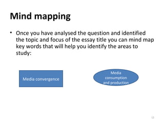 Mind mapping Once you have analysed the question and identified the topic and focus of the essay title you can mind map key words that will help you identify the areas to study: Media consumption and production Media convergence 