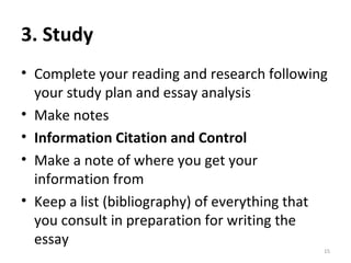 3. Study Complete your reading and research following your study plan and essay analysis Make notes Information Citation and Control Make a note of where you get your information from Keep a list (bibliography) of everything that you consult in preparation for writing the essay 