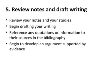 5. Review notes and draft writing Review your notes and your studies Begin drafting your writing Reference any quotations or information to their sources in the bibliography Begin to develop an argument supported by evidence 