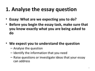 1. Analyse the essay question Essay: What are we expecting you to do? Before you begin the essay task, make sure that you know exactly what you are being asked to do We expect you to understand the question Analyse the question Identify the information that you need Raise questions or investigate ideas that your essay can address 