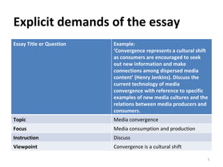 Explicit demands of the essay Essay Title or Question Example: ‘ Convergence represents a cultural shift as consumers are encouraged to seek out new information and make connections among dispersed media content’ (Henry Jenkins). Discuss the current technology of media convergence with reference to specific examples of new media cultures and the relations between media producers and consumers. Topic Media convergence Focus Media consumption and production Instruction Discuss Viewpoint Convergence is a cultural shift 