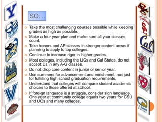 SO…











Take the most challenging courses possible while keeping
grades as high as possible.
Make a four year plan and make sure all your classes
count.
Take honors and AP classes in stronger content areas if
planning to apply to top colleges.
Continue to increase rigor in higher grades.
Most colleges, including the UCs and Cal States, do not
accept Ds in any A-G classes.
Do not drop core content in junior or senior year.
Use summers for advancement and enrichment, not just
for fulfilling high school graduation requirements.
Understand that colleges will compare student academic
choices to those offered at school.
If foreign language is a struggle, consider sign language.
One year at community college equals two years for CSU
and UCs and many colleges.

 