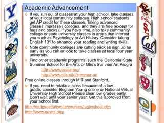 Academic Advancement
If you run out of classes at your high school, take classes
at your local community colleges. High school students
get AP credit for these classes. Taking advanced
classes impresses colleges, and they are free (except for
fees and books). If you have time, also take community
college or state university classes in areas that interest
you such as Psychology or Art History. Consider taking
English 101 to enhance your reading and writing skills.
 Note community colleges are cutting back so sign up as
early as you can or look to take classes at local four year
university.
 Find other academic programs, such the California State
Summer School for the Arts or Otis’s Summer Art Progra
http://www.csssa.org/
http://www.otis.edu/summer-art
Free online classes through MIT and Stanford.
 If you need to retake a class because of a low
grade, consider Brigham Young online or National Virtual
University High School Please clear low grades early.
Don't wait until your senior year. Get this approved from
your school first.
http://ce.byu.edu/is/site/courses/highschool.cfm
http://www.nuvhs.org/


 