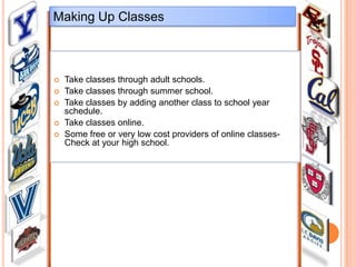 Making Up Classes








Take classes through adult schools.
Take classes through summer school.
Take classes by adding another class to school year
schedule.
Take classes online.
Some free or very low cost providers of online classesCheck at your high school.

 