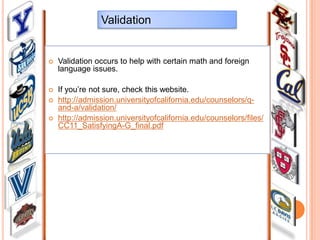 Validation



Validation occurs to help with certain math and foreign
language issues.



If you’re not sure, check this website.
http://admission.universityofcalifornia.edu/counselors/qand-a/validation/
http://admission.universityofcalifornia.edu/counselors/files/
CC11_SatisfyingA-G_final.pdf




 