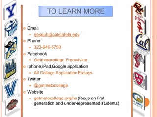 TO LEARN MORE












Email
 rjoseph@calstatela.edu
Phone
 323-646-5759
Facebook
 Getmetocollege Freeadvice
Iphone,iPad,Google application
 All College Application Essays
Twitter
 @getmetocollege
Website
 getmetocollege.org/hs (focus on first
generation and under-represented students)

 