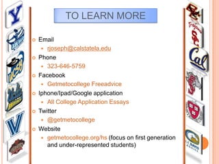 TO LEARN MORE












Email
 rjoseph@calstatela.edu
Phone
 323-646-5759
Facebook
 Getmetocollege Freeadvice
Iphone/Ipad/Google application
 All College Application Essays
Twitter
 @getmetocollege
Website
 getmetocollege.org/hs (focus on first generation
and under-represented students)

 