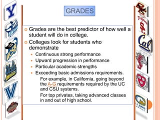 GRADES
Grades are the best predictor of how well a
student will do in college.
 Colleges look for students who
demonstrate


Continuous strong performance
 Upward progression in performance
 Particular academic strengths
 Exceeding basic admissions requirements.
For example, in California, going beyond
the A-G requirements required by the UC
and CSU systems.
For top privates, taking advanced classes
in and out of high school.


 