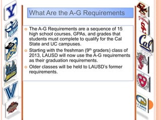 What Are the A-G Requirements






The A-G Requirements are a sequence of 15
high school courses, GPAs, and grades that
students must complete to qualify for the Cal
State and UC campuses.
Starting with the freshman (9th graders) class of
2013, LAUSD will now use the A-G requirements
as their graduation requirements.
Older classes will be held to LAUSD’s former
requirements.

 
