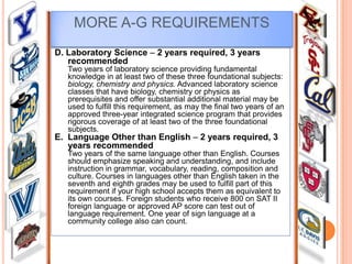 MORE A-G REQUIREMENTS
D. Laboratory Science – 2 years required, 3 years
recommended
Two years of laboratory science providing fundamental
knowledge in at least two of these three foundational subjects:
biology, chemistry and physics. Advanced laboratory science
classes that have biology, chemistry or physics as
prerequisites and offer substantial additional material may be
used to fulfill this requirement, as may the final two years of an
approved three-year integrated science program that provides
rigorous coverage of at least two of the three foundational
subjects.

E. Language Other than English – 2 years required, 3
years recommended

Two years of the same language other than English. Courses
should emphasize speaking and understanding, and include
instruction in grammar, vocabulary, reading, composition and
culture. Courses in languages other than English taken in the
seventh and eighth grades may be used to fulfill part of this
requirement if your high school accepts them as equivalent to
its own courses. Foreign students who receive 800 on SAT II
foreign language or approved AP score can test out of
language requirement. One year of sign language at a
community college also can count.

 