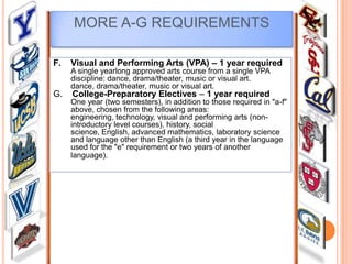 MORE A-G REQUIREMENTS
F.

Visual and Performing Arts (VPA) – 1 year required
A single yearlong approved arts course from a single VPA
discipline: dance, drama/theater, music or visual art.
dance, drama/theater, music or visual art.

G.

College-Preparatory Electives – 1 year required

One year (two semesters), in addition to those required in "a-f"
above, chosen from the following areas:
engineering, technology, visual and performing arts (nonintroductory level courses), history, social
science, English, advanced mathematics, laboratory science
and language other than English (a third year in the language
used for the "e" requirement or two years of another
language).

 