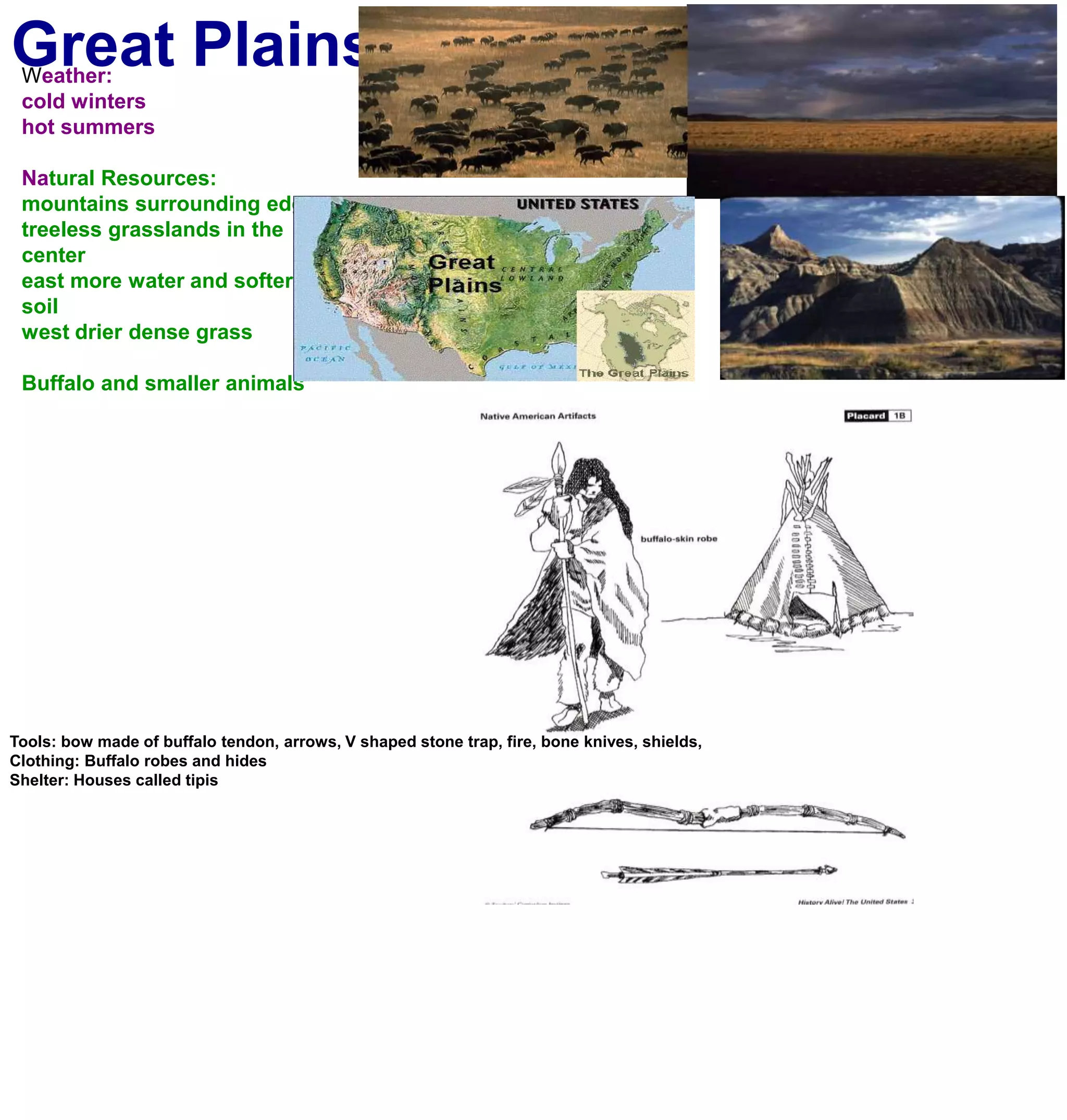 Great PlainsWeather:cold winters hot summersNatural Resources:mountains surrounding edgestreeless grasslands in the centereast more water and softer soilwest drier dense grassBuffalo and smaller animalsTools: bow made of buffalo tendon, arrows, V shaped stone trap, fire, bone knives, shields, Clothing: Buffalo robes and hidesShelter: Houses called tipis