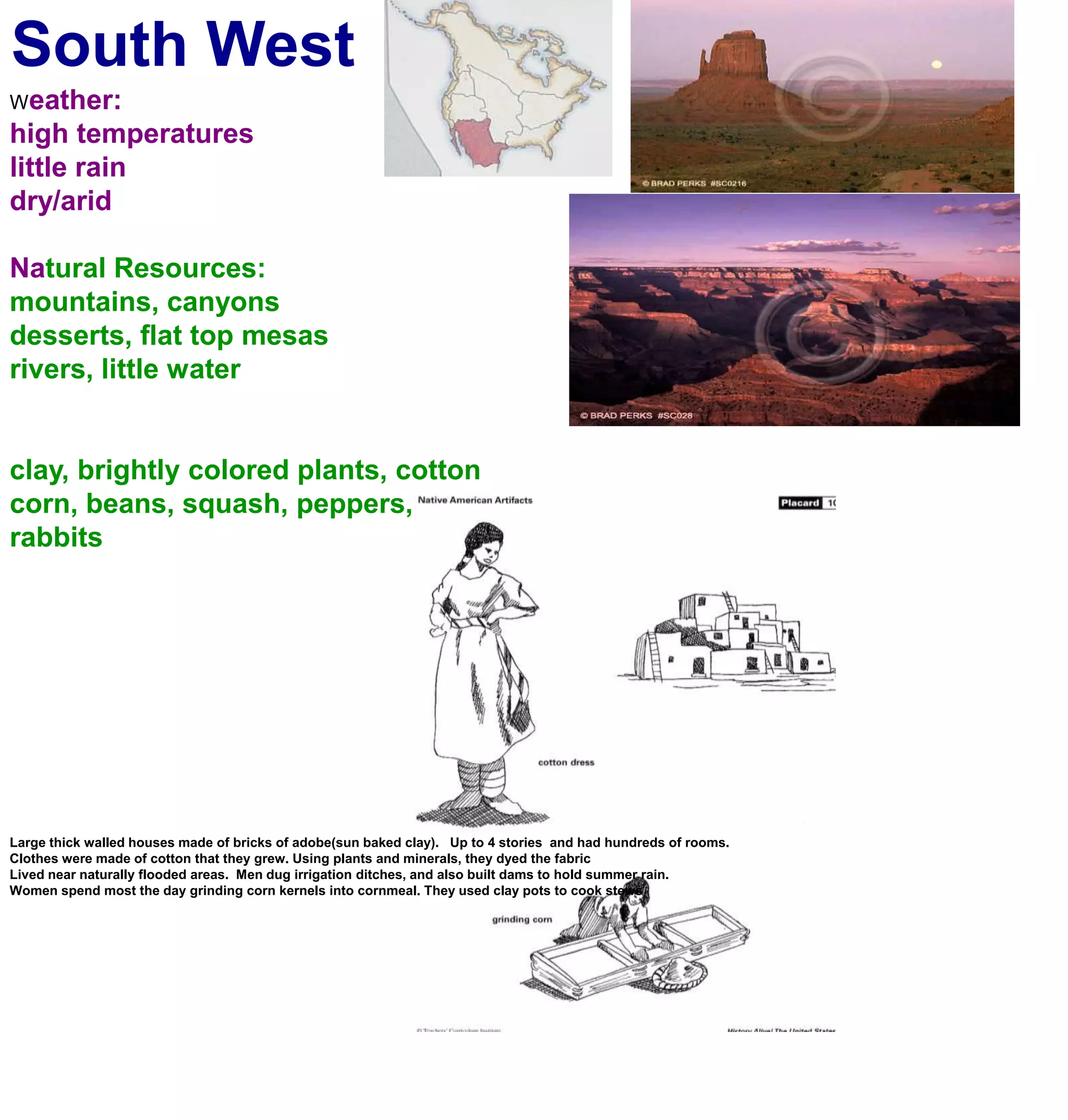 South WestWeather:high temperatureslittle rain dry/aridNatural Resources:mountains, canyonsdesserts, flat top mesasrivers, little waterclay, brightly colored plants, cottoncorn, beans, squash, peppers, rabbitsLarge thick walled houses made of bricks of adobe(sun baked clay).   Up to 4 stories  and had hundreds of rooms. Clothes were made of cotton that they grew. Using plants and minerals, they dyed the fabricLived near naturally flooded areas.  Men dug irrigation ditches, and also built dams to hold summer rain. Women spend most the day grinding corn kernels into cornmeal. They used clay pots to cook stews