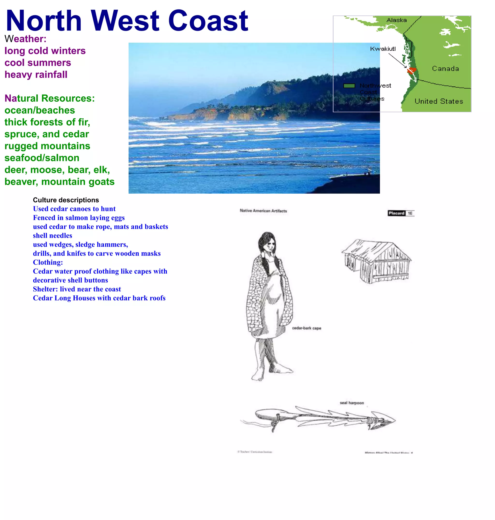 North West CoastWeather:long cold winterscool summersheavy rainfallNatural Resources:ocean/beachesthick forests of fir, spruce, and cedarrugged mountainsseafood/salmondeer, moose, bear, elk, beaver, mountain goatsCulture descriptionsUsed cedar canoes to huntFenced in salmon laying eggsused cedar to make rope, mats and basketsshell needles used wedges, sledge hammers, drills, and knifes to carve wooden masksClothing:Cedar water proof clothing like capes withdecorative shell buttons Shelter: lived near the coastCedar Long Houses with cedar bark roofs