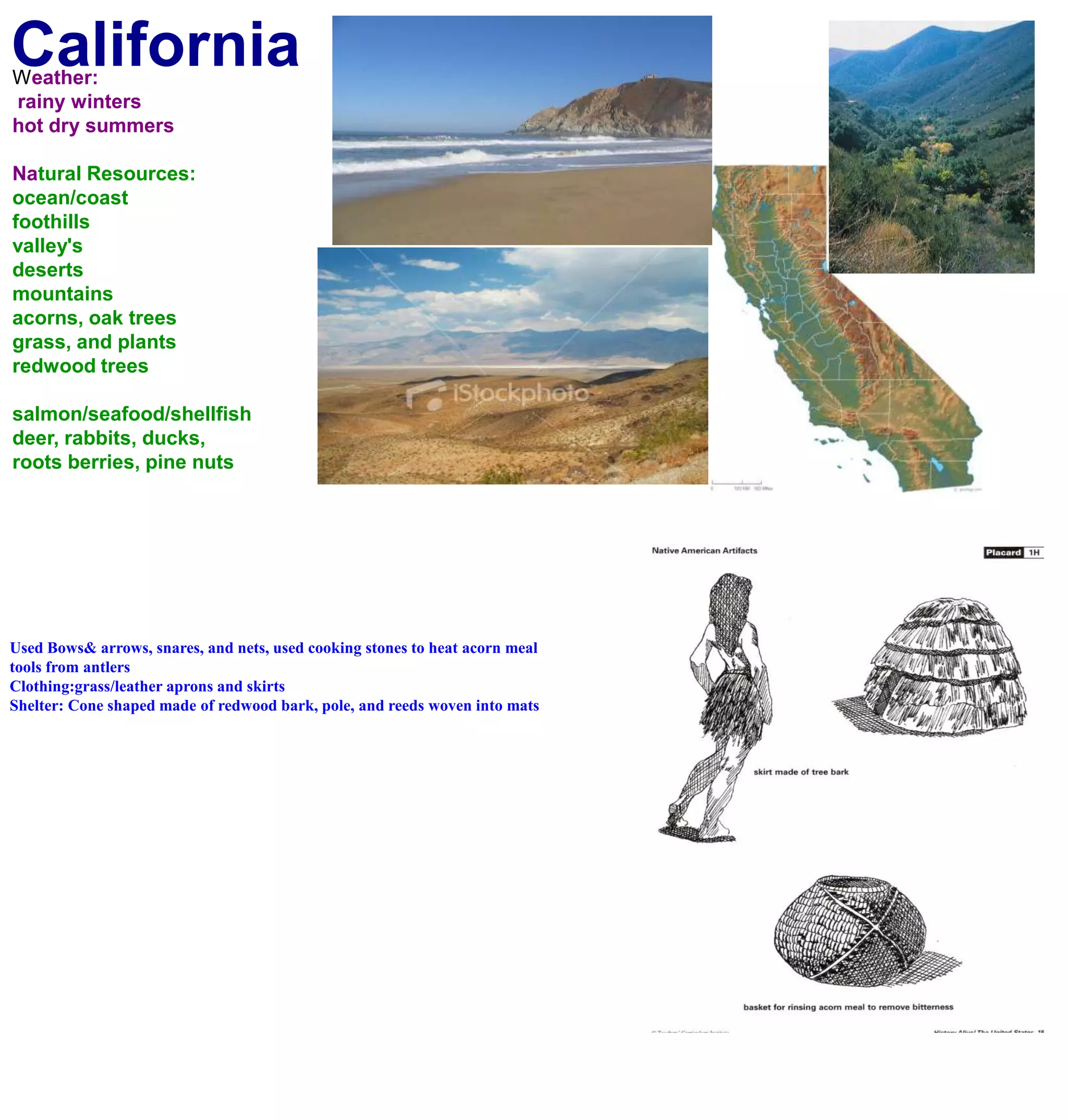 CaliforniaWeather: rainy wintershot dry summersNatural Resources:ocean/coastfoothillsvalley'sdesertsmountainsacorns, oak treesgrass, and plantsredwood treessalmon/seafood/shellfishdeer, rabbits, ducks, roots berries, pine nuts Used Bows& arrows, snares, and nets, used cooking stones to heat acorn meal tools from antlersClothing:grass/leather aprons and skirtsShelter: Cone shaped made of redwood bark, pole, and reeds woven into mats