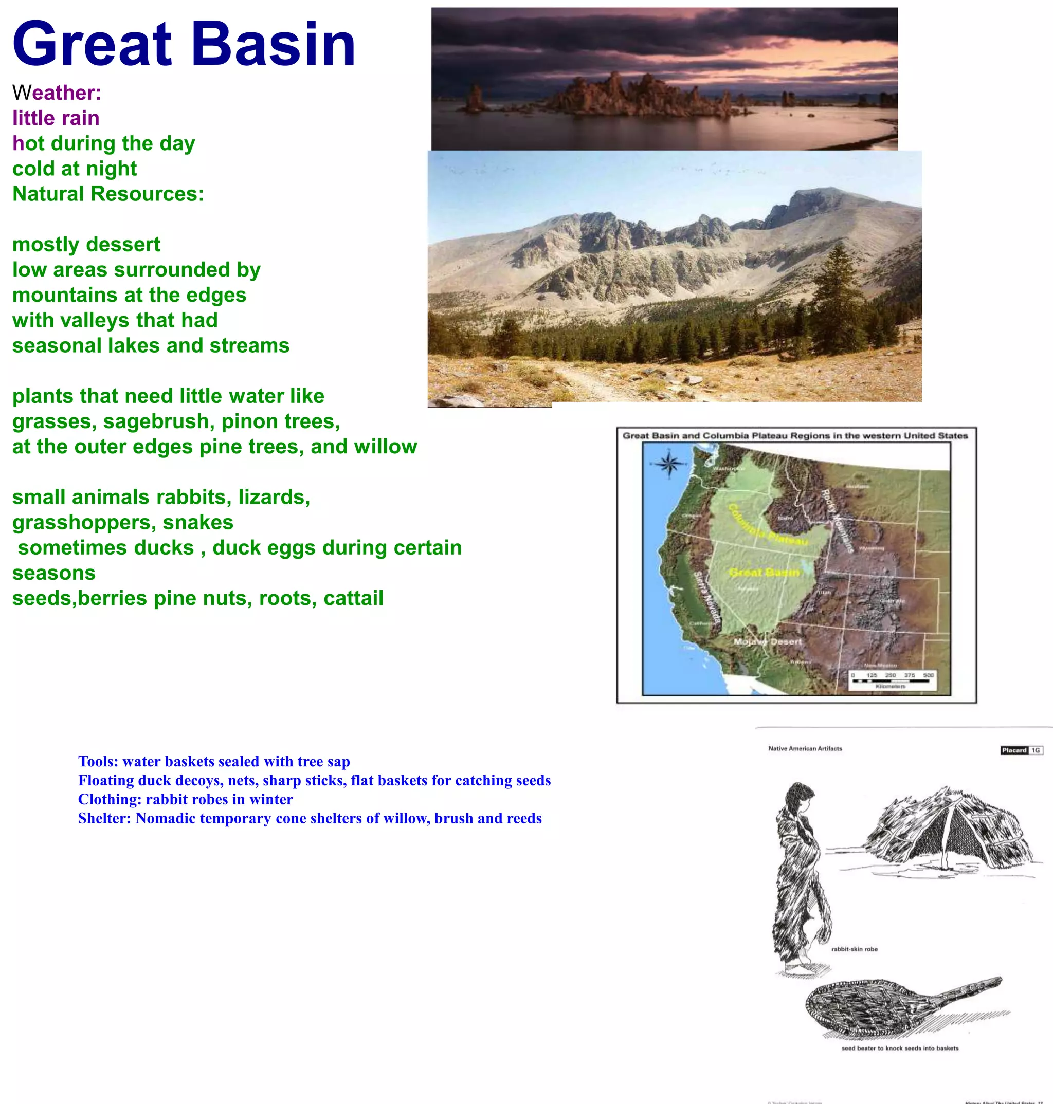 Great BasinWeather:little rainhot during the day cold at nightNatural Resources:mostly dessertlow areas surrounded by mountains at the edgeswith valleys that had seasonal lakes and streamsplants that need little water likegrasses, sagebrush, pinon trees, at the outer edges pine trees, and willowsmall animals rabbits, lizards, grasshoppers, snakes sometimes ducks , duck eggs during certain seasons seeds,berries pine nuts, roots, cattailTools: water baskets sealed with tree sapFloating duck decoys, nets, sharp sticks, flat baskets for catching seedsClothing: rabbit robes in winterShelter: Nomadic temporary cone shelters of willow, brush and reeds