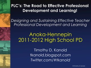 PLC’s: The Road to Effective Professional Development and Learning! Designing and Sustaining Effective Teacher Professional Development and Learning Anoka-Hennepin2011-2012 High School PD Timothy D. Kanold tkanold.blogspot.com Twitter.com/#tkanold 