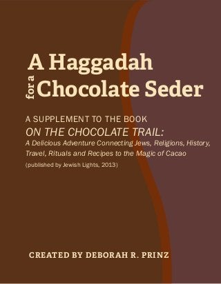 Chocolate Seder
fora
A Haggadah
Created by Deborah R. Prinz
A supplement to the book
On the Chocolate Trail:
A Delicious Adventure Connecting Jews, Religions, History,
Travel, Rituals and Recipes to the Magic of Cacao
(published by Jewish Lights, 2013)
 